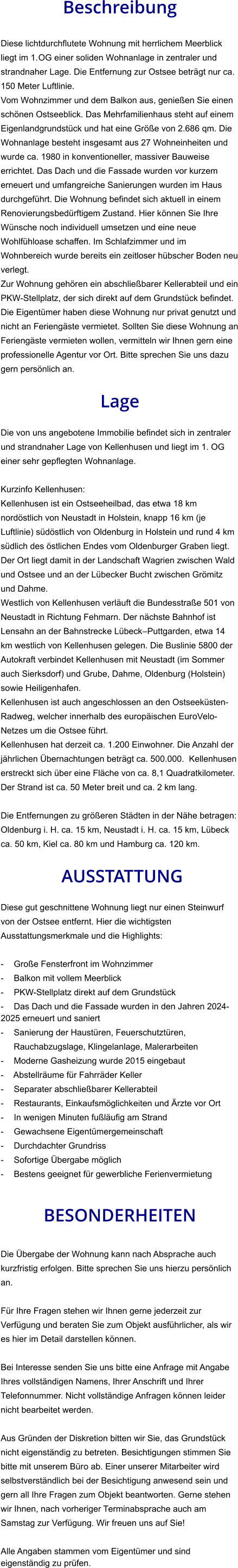 Beschreibung  Diese lichtdurchflutete Wohnung mit herrlichem Meerblick liegt im 1.OG einer soliden Wohnanlage in zentraler und strandnaher Lage. Die Entfernung zur Ostsee beträgt nur ca. 150 Meter Luftlinie. Vom Wohnzimmer und dem Balkon aus, genießen Sie einen schönen Ostseeblick. Das Mehrfamilienhaus steht auf einem Eigenlandgrundstück und hat eine Größe von 2.686 qm. Die Wohnanlage besteht insgesamt aus 27 Wohneinheiten und wurde ca. 1980 in konventioneller, massiver Bauweise errichtet. Das Dach und die Fassade wurden vor kurzem erneuert und umfangreiche Sanierungen wurden im Haus durchgeführt. Die Wohnung befindet sich aktuell in einem Renovierungsbedürftigem Zustand. Hier können Sie Ihre Wünsche noch individuell umsetzen und eine neue Wohlfühloase schaffen. Im Schlafzimmer und im Wohnbereich wurde bereits ein zeitloser hübscher Boden neu verlegt. Zur Wohnung gehören ein abschließbarer Kellerabteil und ein PKW-Stellplatz, der sich direkt auf dem Grundstück befindet. Die Eigentümer haben diese Wohnung nur privat genutzt und nicht an Feriengäste vermietet. Sollten Sie diese Wohnung an Feriengäste vermieten wollen, vermitteln wir Ihnen gern eine professionelle Agentur vor Ort. Bitte sprechen Sie uns dazu gern persönlich an.  Lage  Die von uns angebotene Immobilie befindet sich in zentraler und strandnaher Lage von Kellenhusen und liegt im 1. OG einer sehr gepflegten Wohnanlage.  Kurzinfo Kellenhusen: Kellenhusen ist ein Ostseeheilbad, das etwa 18 km nordöstlich von Neustadt in Holstein, knapp 16 km (je Luftlinie) südöstlich von Oldenburg in Holstein und rund 4 km südlich des östlichen Endes vom Oldenburger Graben liegt. Der Ort liegt damit in der Landschaft Wagrien zwischen Wald und Ostsee und an der Lübecker Bucht zwischen Grömitz und Dahme. Westlich von Kellenhusen verläuft die Bundesstraße 501 von Neustadt in Richtung Fehmarn. Der nächste Bahnhof ist Lensahn an der Bahnstrecke Lübeck–Puttgarden, etwa 14 km westlich von Kellenhusen gelegen. Die Buslinie 5800 der Autokraft verbindet Kellenhusen mit Neustadt (im Sommer auch Sierksdorf) und Grube, Dahme, Oldenburg (Holstein) sowie Heiligenhafen. Kellenhusen ist auch angeschlossen an den Ostseeküsten-Radweg, welcher innerhalb des europäischen EuroVelo-Netzes um die Ostsee führt. Kellenhusen hat derzeit ca. 1.200 Einwohner. Die Anzahl der jährlichen Übernachtungen beträgt ca. 500.000.  Kellenhusen erstreckt sich über eine Fläche von ca. 8,1 Quadratkilometer. Der Strand ist ca. 50 Meter breit und ca. 2 km lang.  Die Entfernungen zu größeren Städten in der Nähe betragen: Oldenburg i. H. ca. 15 km, Neustadt i. H. ca. 15 km, Lübeck ca. 50 km, Kiel ca. 80 km und Hamburg ca. 120 km.   AUSSTATTUNG Diese gut geschnittene Wohnung liegt nur einen Steinwurf von der Ostsee entfernt. Hier die wichtigsten Ausstattungsmerkmale und die Highlights:  - Große Fensterfront im Wohnzimmer - Balkon mit vollem Meerblick - PKW-Stellplatz direkt auf dem Grundstück - Das Dach und die Fassade wurden in den Jahren 2024-2025 erneuert und saniert - Sanierung der Haustüren, Feuerschutztüren, Rauchabzugslage, Klingelanlage, Malerarbeiten - Moderne Gasheizung wurde 2015 eingebaut - Abstellräume für Fahrräder Keller - Separater abschließbarer Kellerabteil - Restaurants, Einkaufsmöglichkeiten und Ärzte vor Ort - In wenigen Minuten fußläufig am Strand - Gewachsene Eigentümergemeinschaft - Durchdachter Grundriss - Sofortige Übergabe möglich - Bestens geeignet für gewerbliche Ferienvermietung   BESONDERHEITEN  Die Übergabe der Wohnung kann nach Absprache auch kurzfristig erfolgen. Bitte sprechen Sie uns hierzu persönlich an.  Für Ihre Fragen stehen wir Ihnen gerne jederzeit zur Verfügung und beraten Sie zum Objekt ausführlicher, als wir es hier im Detail darstellen können.  Bei Interesse senden Sie uns bitte eine Anfrage mit Angabe Ihres vollständigen Namens, Ihrer Anschrift und Ihrer Telefonnummer. Nicht vollständige Anfragen können leider nicht bearbeitet werden.  Aus Gründen der Diskretion bitten wir Sie, das Grundstück nicht eigenständig zu betreten. Besichtigungen stimmen Sie bitte mit unserem Büro ab. Einer unserer Mitarbeiter wird selbstverständlich bei der Besichtigung anwesend sein und gern all Ihre Fragen zum Objekt beantworten. Gerne stehen wir Ihnen, nach vorheriger Terminabsprache auch am Samstag zur Verfügung. Wir freuen uns auf Sie!  Alle Angaben stammen vom Eigentümer und sind eigenständig zu prüfen.